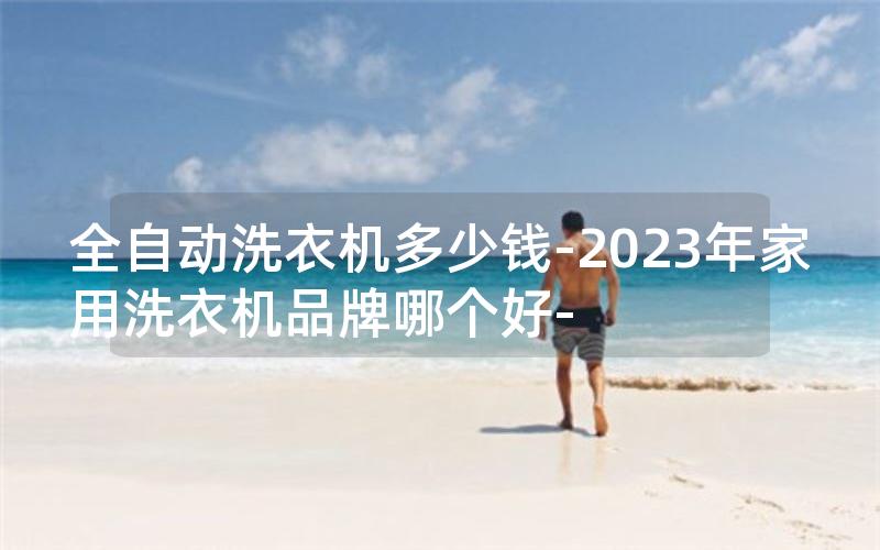 全自动洗衣机多少钱-2023年家用洗衣机品牌哪个好-