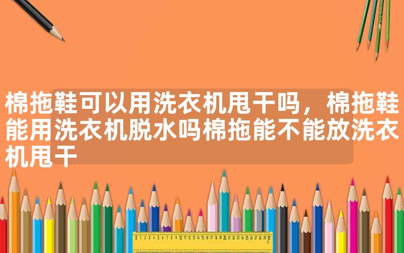 棉拖鞋可以用洗衣机甩干吗，棉拖鞋能用洗衣机脱水吗棉拖能不能放洗衣机甩干