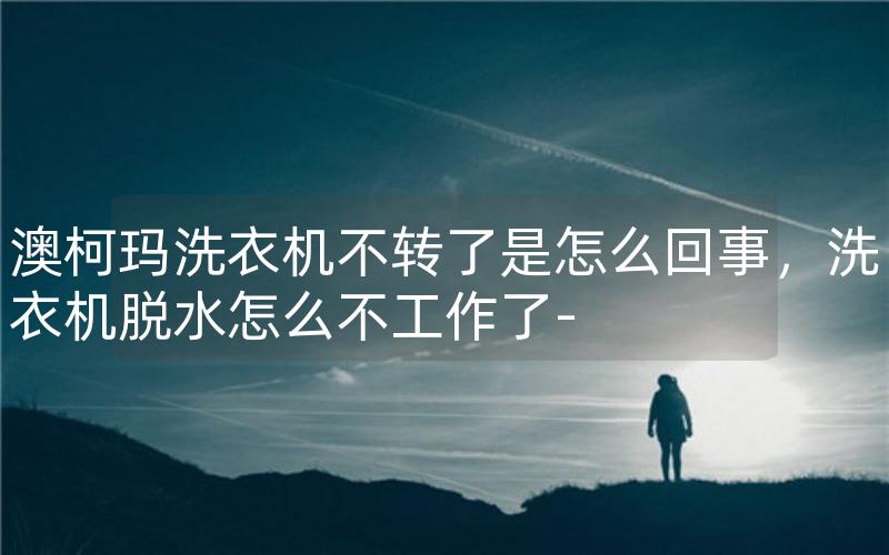 澳柯玛洗衣机不转了是怎么回事，洗衣机脱水怎么不工作了-