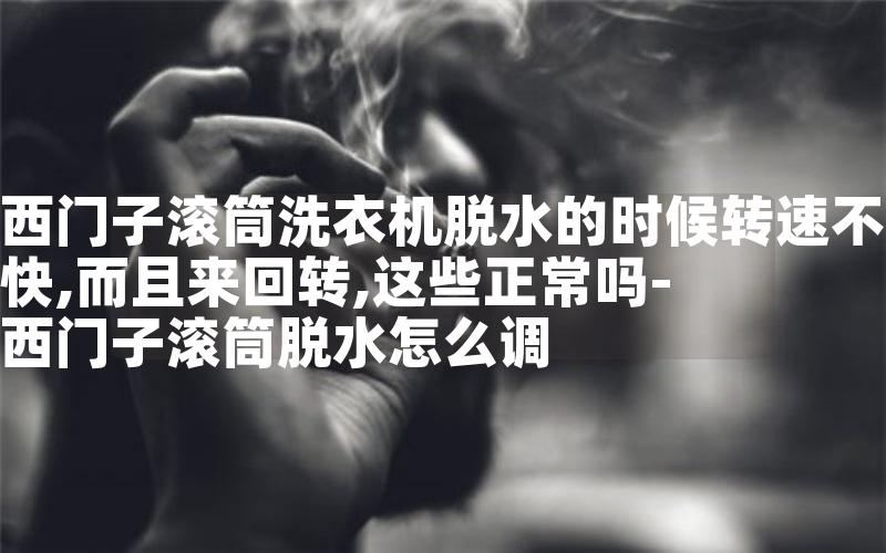 西门子滚筒洗衣机脱水的时候转速不快,而且来回转,这些正常吗-西门子滚筒脱水怎么调