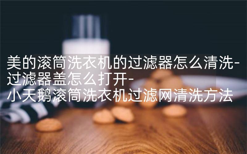 美的滚筒洗衣机的过滤器怎么清洗-过滤器盖怎么打开-小天鹅滚筒洗衣机过滤网清洗方法