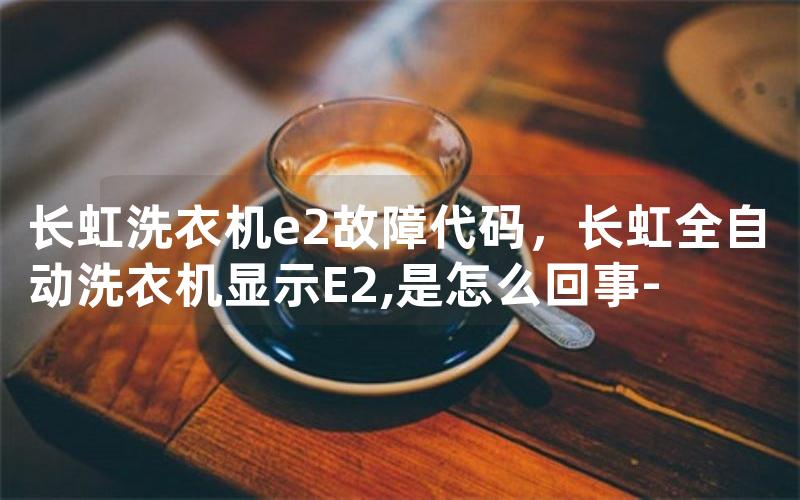 长虹洗衣机e2故障代码，长虹全自动洗衣机显示E2,是怎么回事-