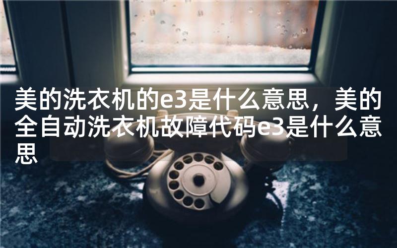 美的洗衣机的e3是什么意思，美的全自动洗衣机故障代码e3是什么意思