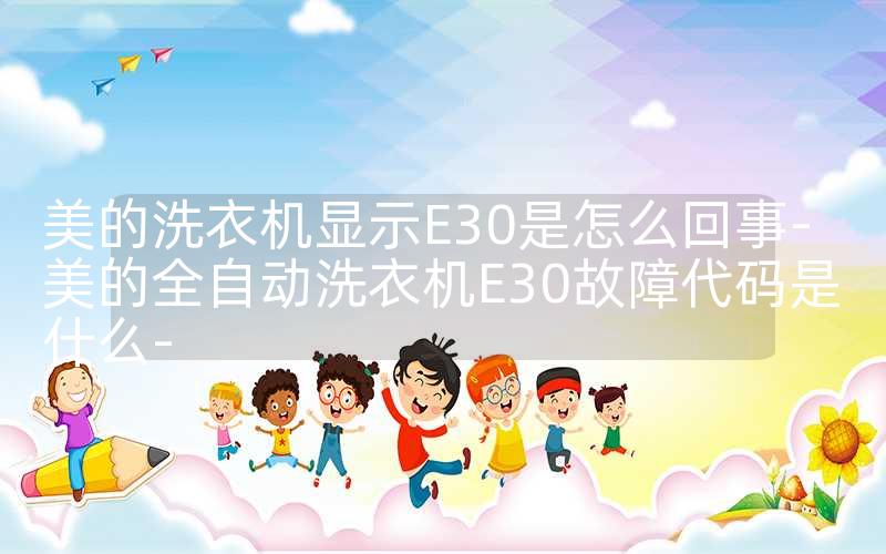 美的洗衣机显示E30是怎么回事-美的全自动洗衣机E30故障代码是什么-