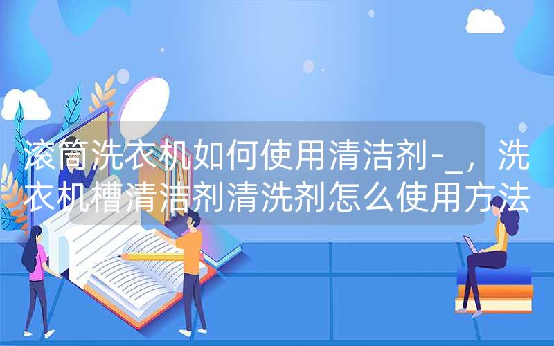 滚筒洗衣机如何使用清洁剂-_，洗衣机槽清洁剂清洗剂怎么使用方法