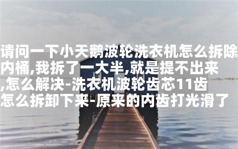 请问一下小天鹅波轮洗衣机怎么拆除内桶,我拆了一大半,就是提不出来,怎么解决-洗衣机波轮齿芯11齿怎么拆卸下来-原来的内齿打光滑了准备换一个新的。