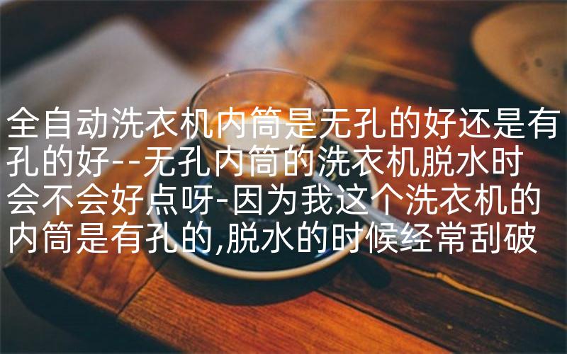 全自动洗衣机内筒是无孔的好还是有孔的好--无孔内筒的洗衣机脱水时会不会好点呀-因为我这个洗衣机的内筒是有孔的,脱水的时候经常刮破衣服~~