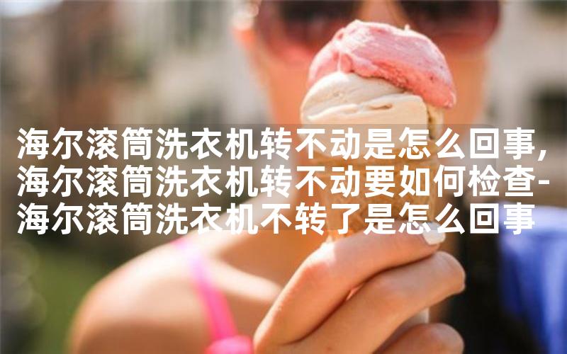 海尔滚筒洗衣机转不动是怎么回事,海尔滚筒洗衣机转不动要如何检查-海尔滚筒洗衣机不转了是怎么回事