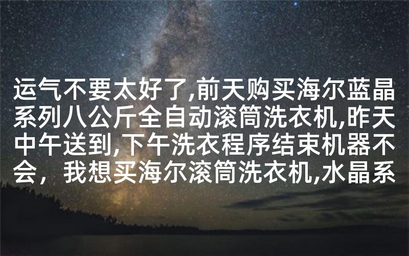 运气不要太好了,前天购买海尔蓝晶系列八公斤全自动滚筒洗衣机,昨天中午送到,下午洗衣程序结束机器不会，我想买海尔滚筒洗衣机,水晶系列和蓝晶哪个质量稳定,值得购买-