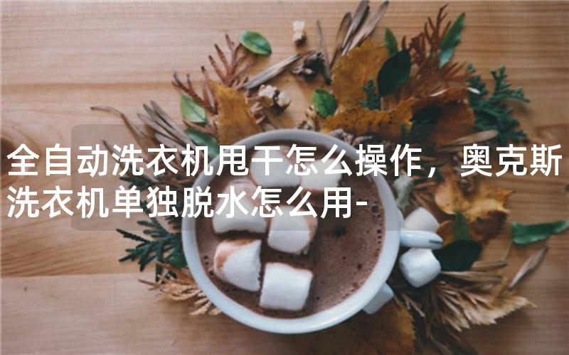 全自动洗衣机甩干怎么操作，奥克斯洗衣机单独脱水怎么用-