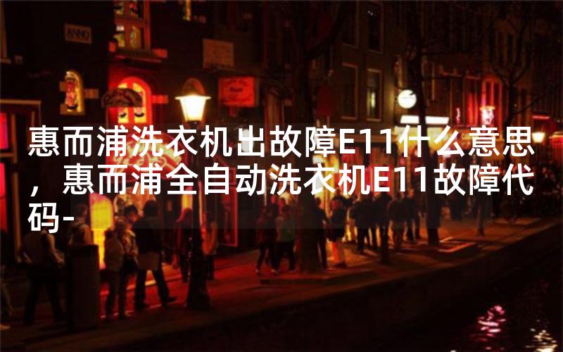 惠而浦洗衣机出故障E11什么意思，惠而浦全自动洗衣机E11故障代码-