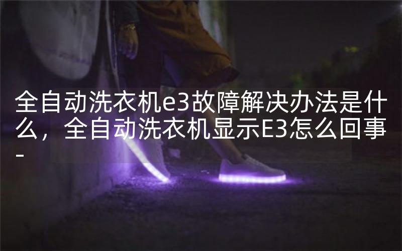 全自动洗衣机e3故障解决办法是什么，全自动洗衣机显示E3怎么回事-