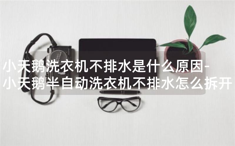 小天鹅洗衣机不排水是什么原因-小天鹅半自动洗衣机不排水怎么拆开