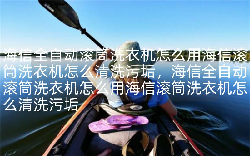 海信全自动滚筒洗衣机怎么用海信滚筒洗衣机怎么清洗污垢，海信全自动滚筒洗衣机怎么用海信滚筒洗衣机怎么清洗污垢